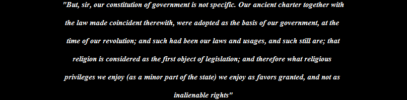 "But, sir, our constitution of government is not specific. Our ancient charter together with

the law made coincident therewith, were adopted as the basis of our government, at the 

time of our revolution; and such had been our laws and usages, and such still are; that

religion is considered as the first object of legislation; and therefore what religious 

privileges we enjoy (as a minor part of the state) we enjoy as favors granted, and not as 

inalienable rights"