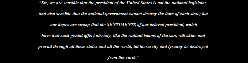 "Sir, we are sensible that the president of the United States is not the national legislator, 

and also sensible that the national government cannot destroy the laws of each state; but 

our hopes are strong that the SENTIMENTS of our beloved president, which

have had such genial effect already, like the radiant beams of the sun, will shine and 

prevail through all these states and all the world, till hierarchy and tyranny be destroyed 

from the earth."