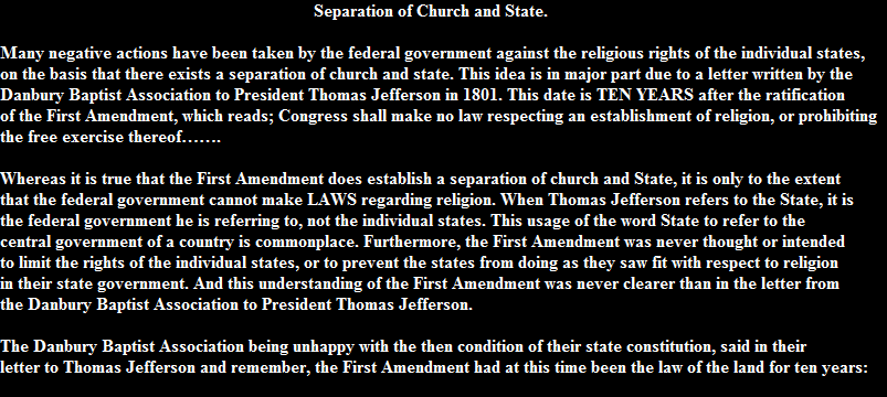 Separation of Church and State.

Many negative actions have been taken by the federal government against the religious rights of the individual states, 
on the basis that there exists a separation of church and state. This idea is in major part due to a letter written by the 
Danbury Baptist Association to President Thomas Jefferson in 1801. This date is TEN YEARS after the ratification 
of the First Amendment, which reads; Congress shall make no law respecting an establishment of religion, or prohibiting 
the free exercise thereof.

Whereas it is true that the First Amendment does establish a separation of church and State, it is only to the extent 
that the federal government cannot make LAWS regarding religion. When Thomas Jefferson refers to the State, it is 
the federal government he is referring to, not the individual states. This usage of the word State to refer to the 
central government of a country is commonplace. Furthermore, the First Amendment was never thought or intended 
to limit the rights of the individual states, or to prevent the states from doing as they saw fit with respect to religion 
in their state government. And this understanding of the First Amendment was never clearer than in the letter from 
the Danbury Baptist Association to President Thomas Jefferson.

The Danbury Baptist Association being unhappy with the then condition of their state constitution, said in their 
letter to Thomas Jefferson and remember, the First Amendment had at this time been the law of the land for ten years: