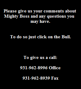 Please give us your comments about 
Mighty Boss and any questions you  
may have.


To do so just click on the Bull.



To give us a call:

931-962-8996 Office

931-962-8939 Fax
