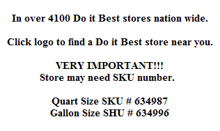 In over 4100 Do it Best stores nation wide.

Click logo to find a Do it Best store near you.

VERY IMPORTANT!!!
Store may need SKU number.  

Quart Size SKU # 634987
Gallon Size SHU # 634996